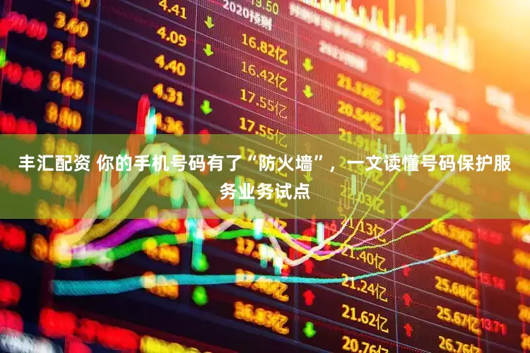 丰汇配资 你的手机号码有了“防火墙”，一文读懂号码保护服务业务试点