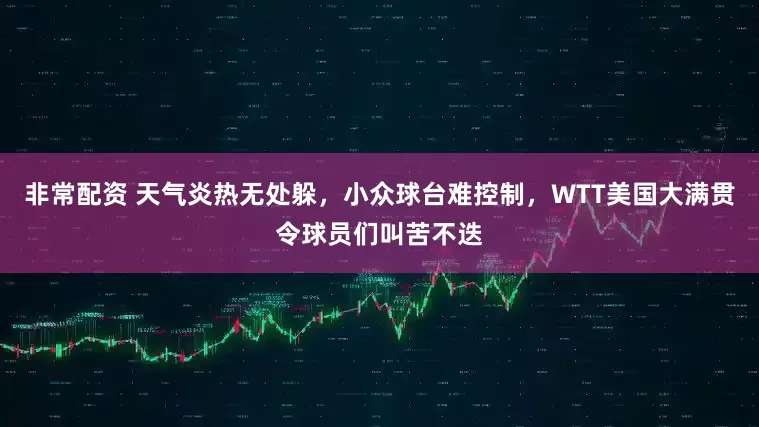 非常配资 天气炎热无处躲，小众球台难控制，WTT美国大满贯令球员们叫苦不迭