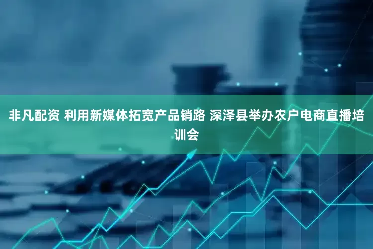 非凡配资 利用新媒体拓宽产品销路 深泽县举办农户电商直播培训会