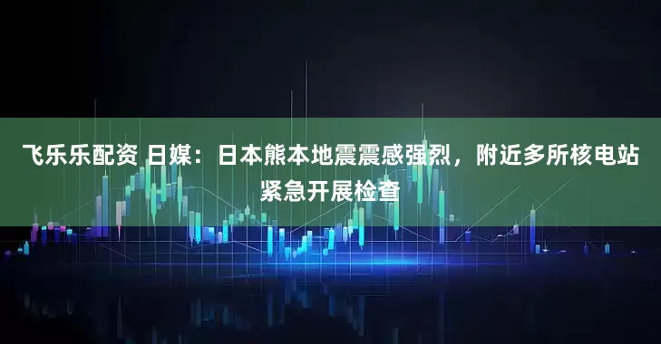 飞乐乐配资 日媒：日本熊本地震震感强烈，附近多所核电站紧急开展检查