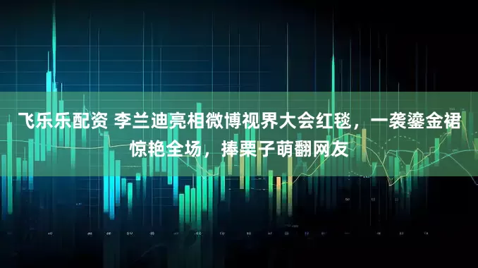 飞乐乐配资 李兰迪亮相微博视界大会红毯，一袭鎏金裙惊艳全场，捧栗子萌翻网友