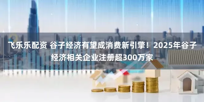 飞乐乐配资 谷子经济有望成消费新引擎！2025年谷子经济相关企业注册超300万家