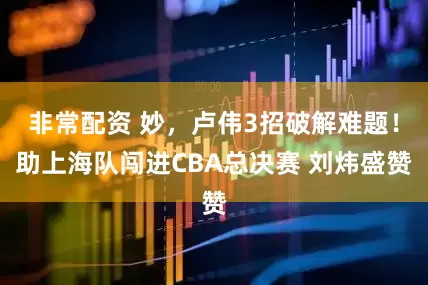 非常配资 妙，卢伟3招破解难题！助上海队闯进CBA总决赛 刘炜盛赞